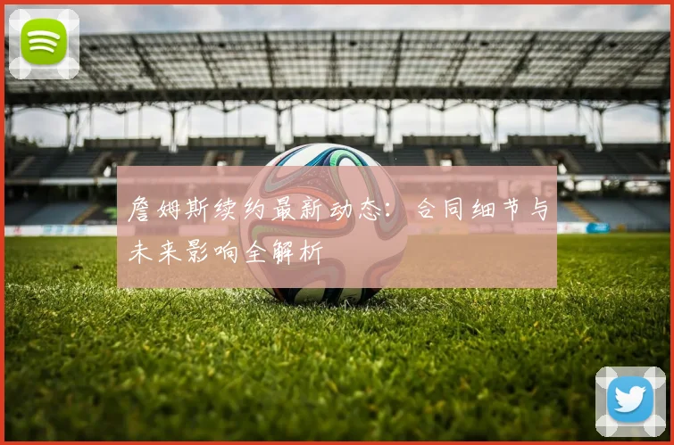 詹姆斯续约最新动态:合同细节与未来影响全解析