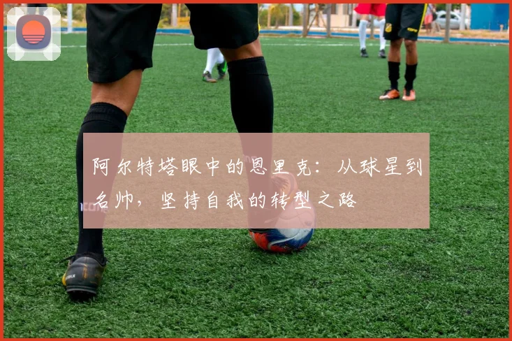 阿尔特塔眼中的恩里克：从球星到名帅，坚持自我的转型之路