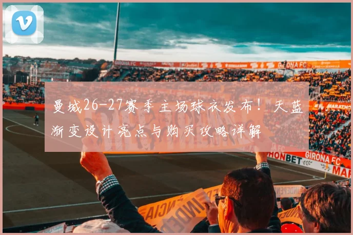曼城26-27赛季主场球衣发布！天蓝渐变设计亮点与购买攻略详解