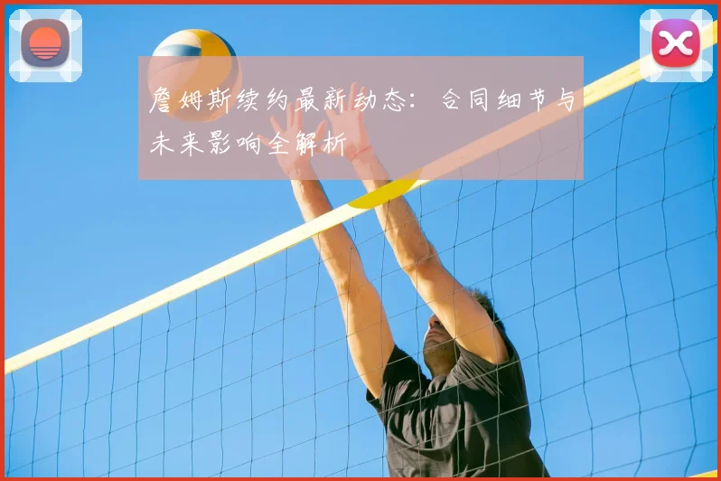詹姆斯续约最新动态：合同细节与未来影响全解析