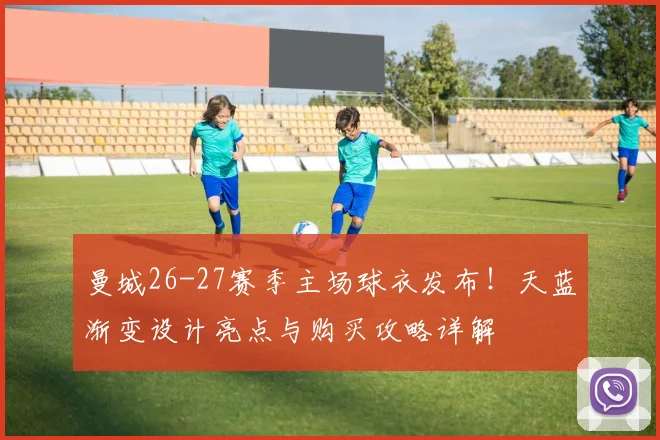 曼城26-27赛季主场球衣发布！天蓝渐变设计亮点与购买攻略详解